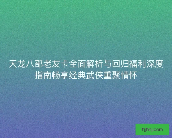 天龙八部老友卡全面解析与回归福利深度指南畅享经典武侠重聚情怀