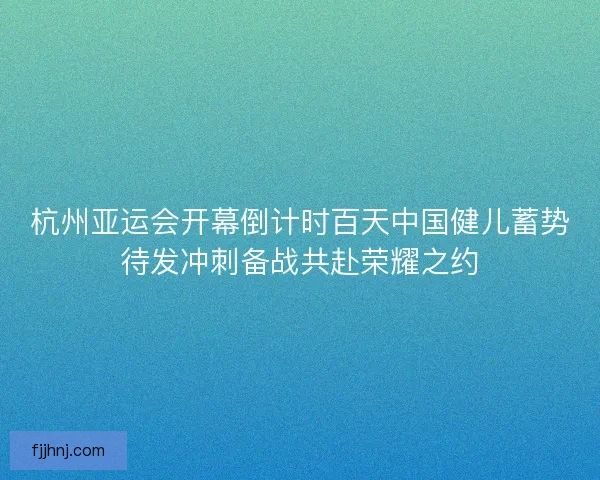 杭州亚运会开幕倒计时百天中国健儿蓄势待发冲刺备战共赴荣耀之约