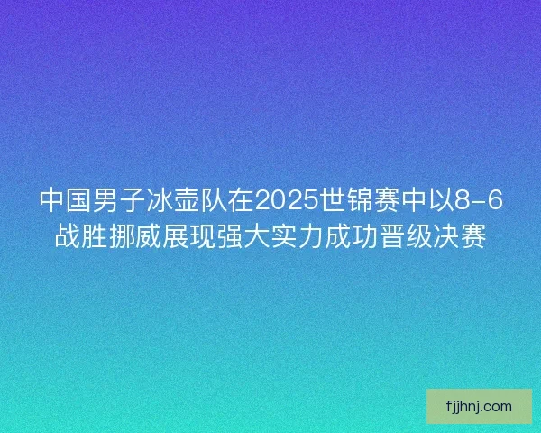中国男子冰壶队在2025世锦赛中以8-6战胜挪威展现强大实力成功晋级决赛