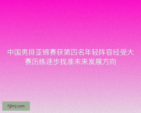 中国男排亚锦赛获第四名年轻阵容经受大赛历练逐步找准未来发展方向