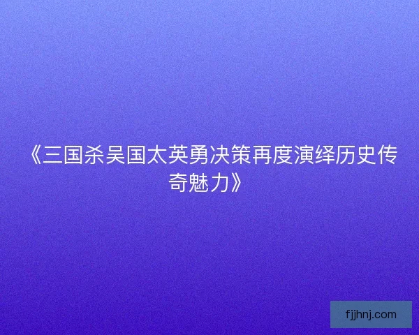 《三国杀吴国太英勇决策再度演绎历史传奇魅力》