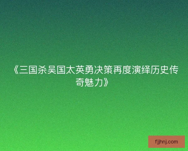 《三国杀吴国太英勇决策再度演绎历史传奇魅力》